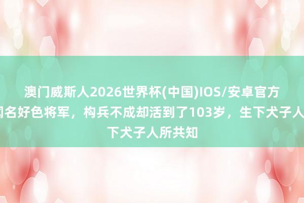 澳门威斯人2026世界杯(中国)IOS/安卓官方下载 闻名好色将军，构兵不成却活到了103岁，生下犬子人所共知
