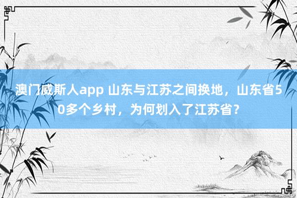 澳门威斯人app 山东与江苏之间换地，山东省50多个乡村，为何划入了江苏省？