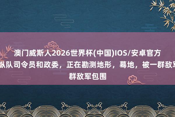 澳门威斯人2026世界杯(中国)IOS/安卓官方下载 纵队司令员和政委，正在勘测地形，蓦地，被一群敌军包围