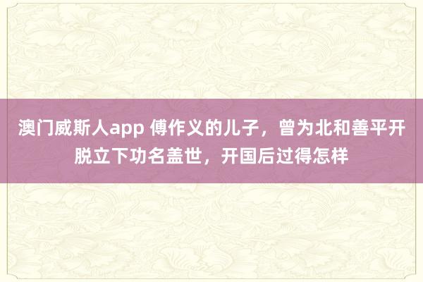 澳门威斯人app 傅作义的儿子，曾为北和善平开脱立下功名盖世，开国后过得怎样