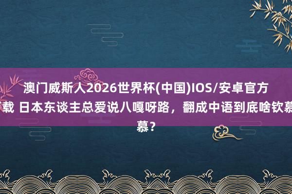 澳门威斯人2026世界杯(中国)IOS/安卓官方下载 日本东谈主总爱说八嘎呀路，翻成中语到底啥钦慕？