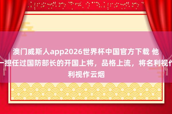 澳门威斯人app2026世界杯中国官方下载 他是惟一担任过国防部长的开国上将，品格上流，将名利视作云烟