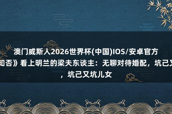 澳门威斯人2026世界杯(中国)IOS/安卓官方下载 《知否》看上明兰的梁夫东谈主：无聊对待婚配，坑己又坑儿女