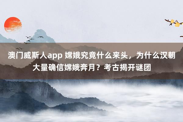 澳门威斯人app 嫦娥究竟什么来头，为什么汉朝大量确信嫦娥奔月？考古揭开谜团