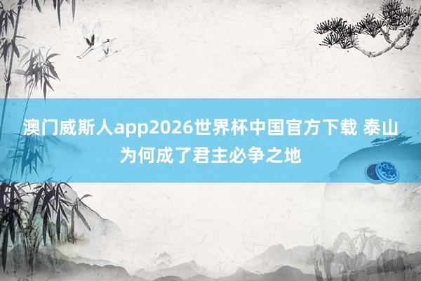澳门威斯人app2026世界杯中国官方下载 泰山为何成了君主必争之地