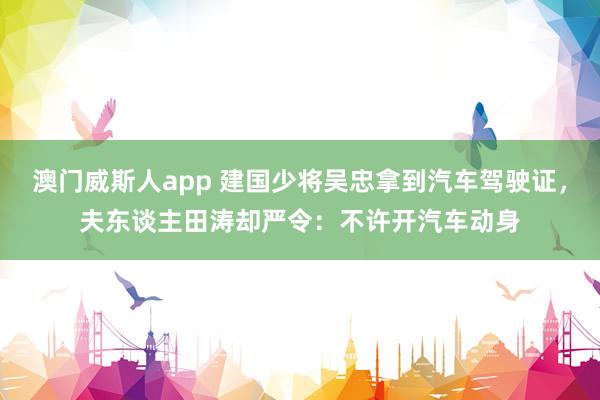 澳门威斯人app 建国少将吴忠拿到汽车驾驶证，夫东谈主田涛却严令：不许开汽车动身