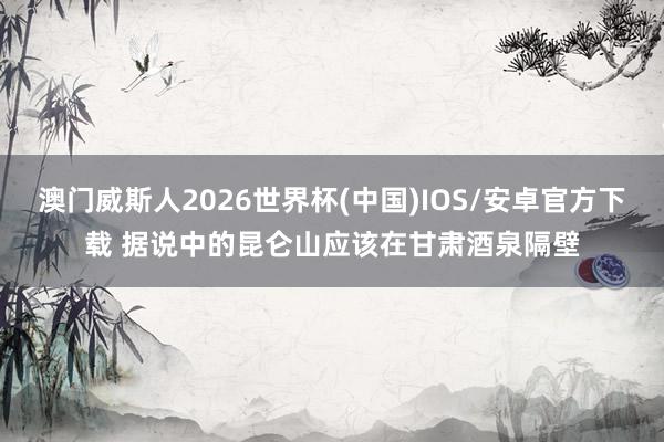 澳门威斯人2026世界杯(中国)IOS/安卓官方下载 据说中的昆仑山应该在甘肃酒泉隔壁
