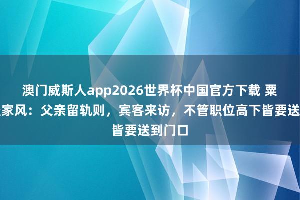 澳门威斯人app2026世界杯中国官方下载 粟戎生谈家风：父亲留轨则，宾客来访，不管职位高下皆要送到门口