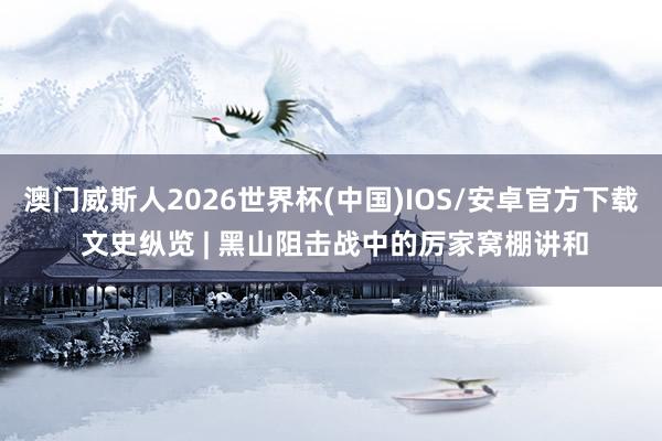 澳门威斯人2026世界杯(中国)IOS/安卓官方下载 文史纵览 | 黑山阻击战中的厉家窝棚讲和