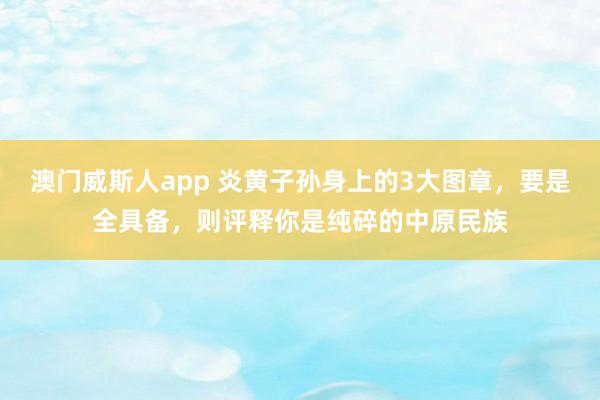 澳门威斯人app 炎黄子孙身上的3大图章，要是全具备，则评释你是纯碎的中原民族