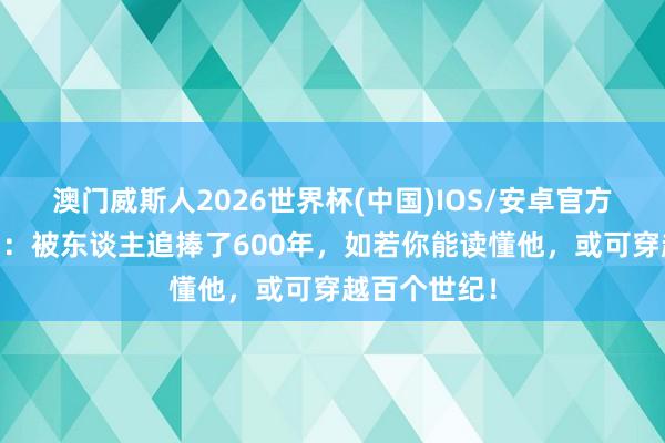 澳门威斯人2026世界杯(中国)IOS/安卓官方下载 王阳明：被东谈主追捧了600年，如若你能读懂他，或可穿越百个世纪！