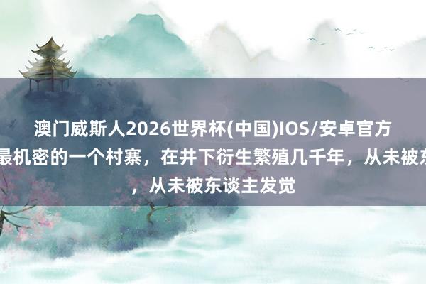 澳门威斯人2026世界杯(中国)IOS/安卓官方下载 我国最机密的一个村寨，在井下衍生繁殖几千年，从未被东谈主发觉