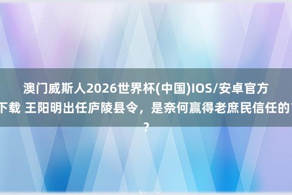 澳门威斯人2026世界杯(中国)IOS/安卓官方下载 王阳明出任庐陵县令，是奈何赢得老庶民信任的？