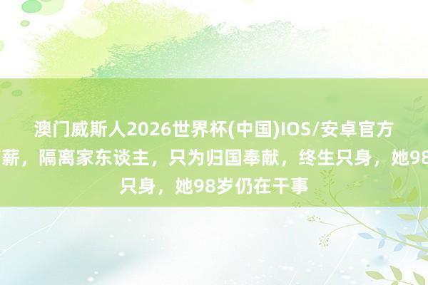 澳门威斯人2026世界杯(中国)IOS/安卓官方下载 毁灭高薪，隔离家东谈主，只为归国奉献，终生只身，她98岁仍在干事
