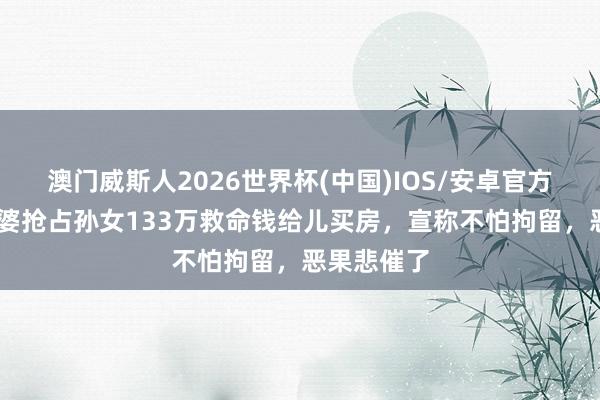 澳门威斯人2026世界杯(中国)IOS/安卓官方下载 狼外婆抢占孙女133万救命钱给儿买房，宣称不怕拘留，恶果悲催了