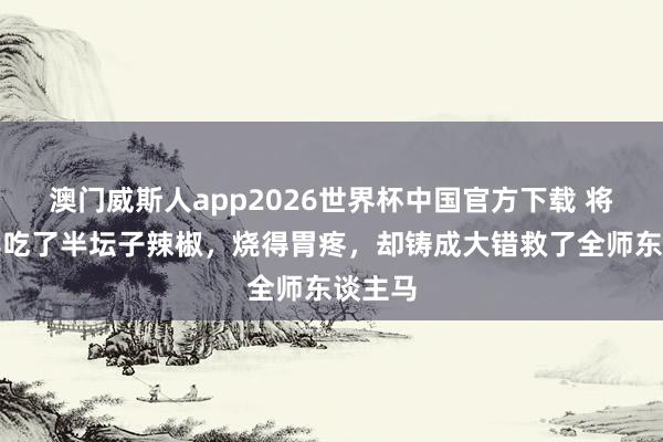 澳门威斯人app2026世界杯中国官方下载 将军连续吃了半坛子辣椒，烧得胃疼，却铸成大错救了全师东谈主马