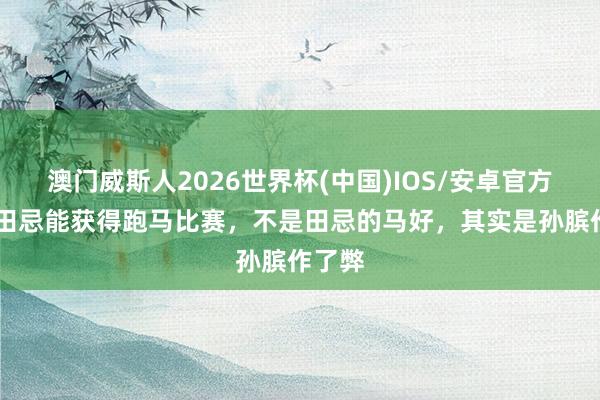 澳门威斯人2026世界杯(中国)IOS/安卓官方下载 田忌能获得跑马比赛，不是田忌的马好，其实是孙膑作了弊