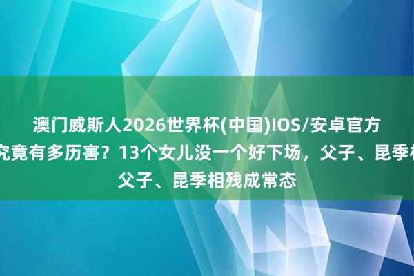 澳门威斯人2026世界杯(中国)IOS/安卓官方下载 石虎究竟有多历害？13个女儿没一个好下场，父子、昆季相残成常态