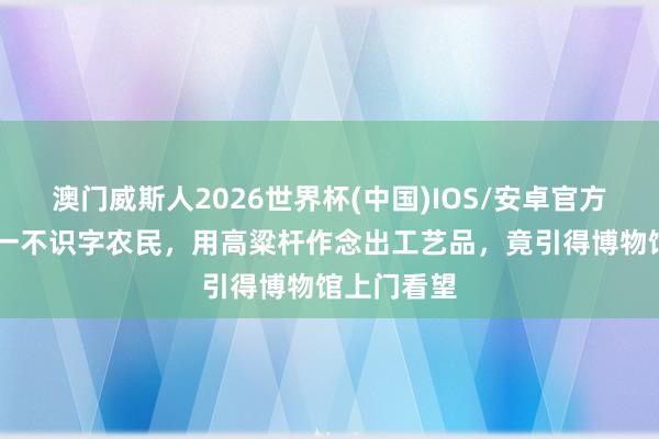 澳门威斯人2026世界杯(中国)IOS/安卓官方下载 河北一不识字农民，用高粱杆作念出工艺品，竟引得博物馆上门看望