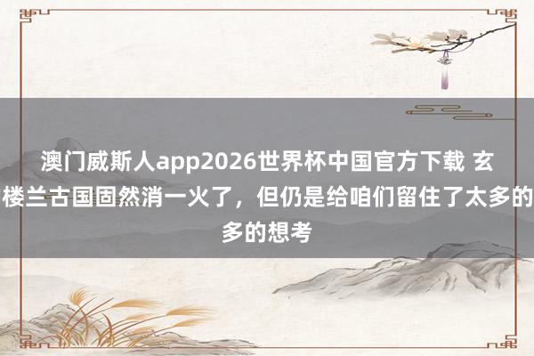 澳门威斯人app2026世界杯中国官方下载 玄机的楼兰古国固然消一火了，但仍是给咱们留住了太多的想考