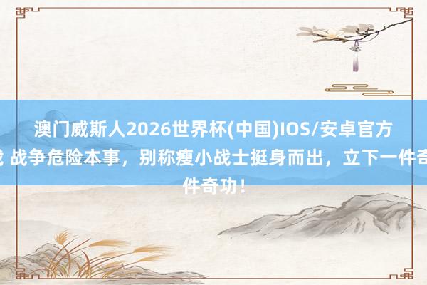 澳门威斯人2026世界杯(中国)IOS/安卓官方下载 战争危险本事，别称瘦小战士挺身而出，立下一件奇功！