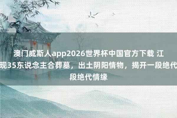 澳门威斯人app2026世界杯中国官方下载 江苏发现35东说念主合葬墓，出土阴阳情物，揭开一段绝代情缘