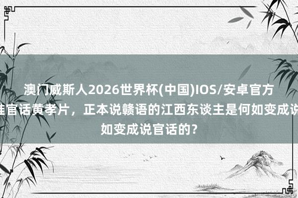 澳门威斯人2026世界杯(中国)IOS/安卓官方下载 江淮官话黄孝片，正本说赣语的江西东谈主是何如变成说官话的？