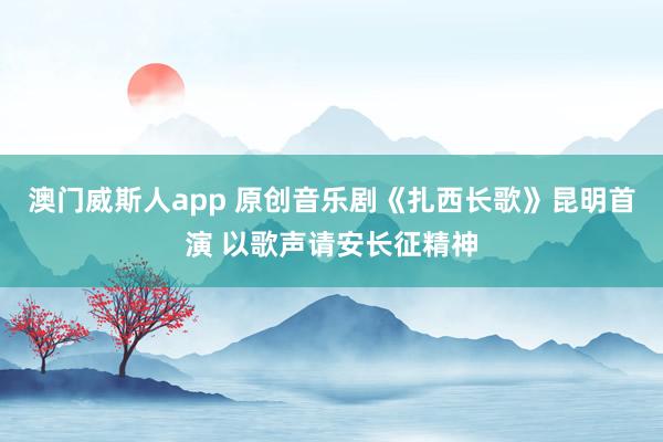澳门威斯人app 原创音乐剧《扎西长歌》昆明首演 以歌声请安长征精神