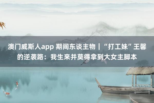 澳门威斯人app 期间东谈主物｜“打工妹”王馨的逆袭路：我生来并莫得拿到大女主脚本