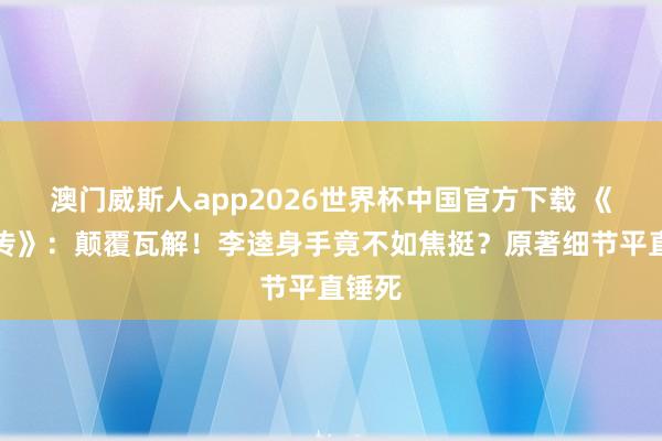 澳门威斯人app2026世界杯中国官方下载 《水浒传》：颠覆瓦解！李逵身手竟不如焦挺？原著细节平直锤死