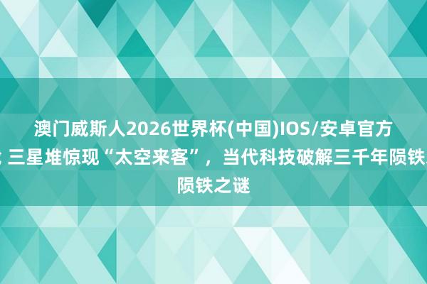 澳门威斯人2026世界杯(中国)IOS/安卓官方下载 三星堆惊现“太空来客”，当代科技破解三千年陨铁之谜