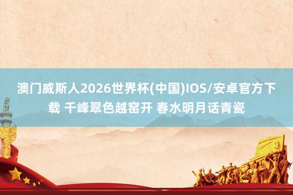 澳门威斯人2026世界杯(中国)IOS/安卓官方下载 千峰翠色越窑开 春水明月话青瓷