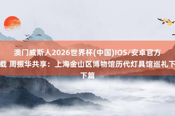 澳门威斯人2026世界杯(中国)IOS/安卓官方下载 周振华共享：上海金山区博物馆历代灯具馆巡礼下篇