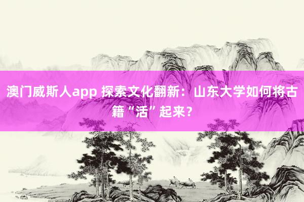 澳门威斯人app 探索文化翻新：山东大学如何将古籍“活”起来？