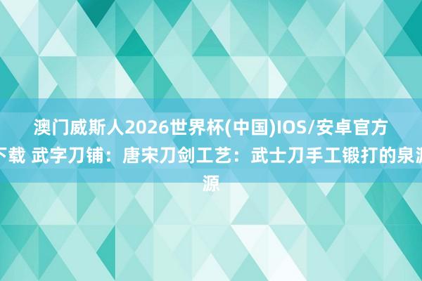 澳门威斯人2026世界杯(中国)IOS/安卓官方下载 武字刀铺：唐宋刀剑工艺：武士刀手工锻打的泉源