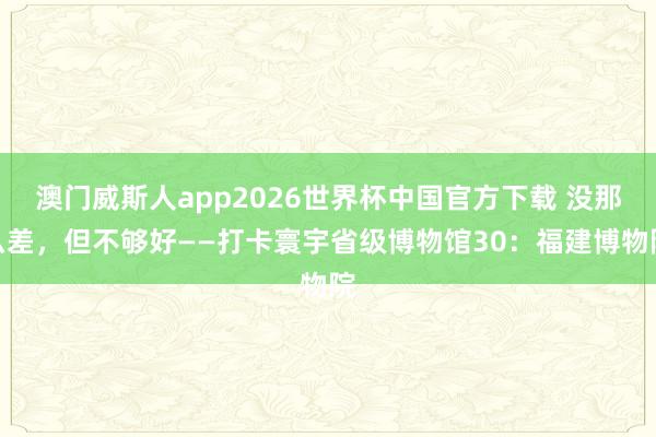 澳门威斯人app2026世界杯中国官方下载 没那么差，但不够好——打卡寰宇省级博物馆30：福建博物院