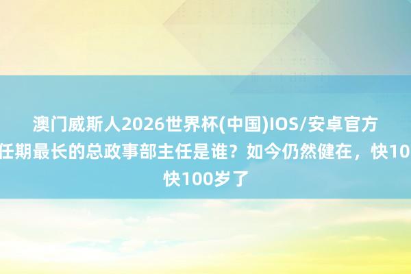 澳门威斯人2026世界杯(中国)IOS/安卓官方下载 任期最长的总政事部主任是谁？如今仍然健在，快100岁了