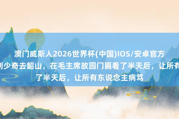 澳门威斯人2026世界杯(中国)IOS/安卓官方下载 1961年刘少奇去韶山，在毛主席故园门匾看了半天后，让所有东说念主病笃