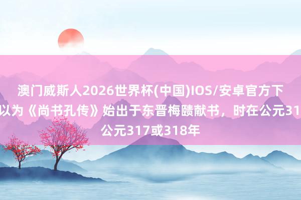 澳门威斯人2026世界杯(中国)IOS/安卓官方下载 学者多以为《尚书孔传》始出于东晋梅赜献书，时在公元317或318年