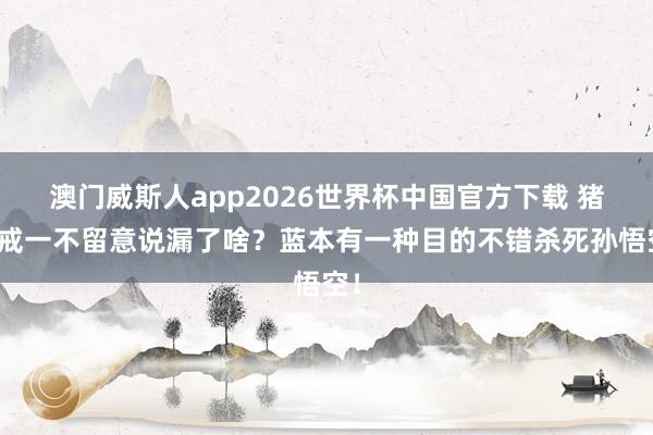 澳门威斯人app2026世界杯中国官方下载 猪八戒一不留意说漏了啥？蓝本有一种目的不错杀死孙悟空！