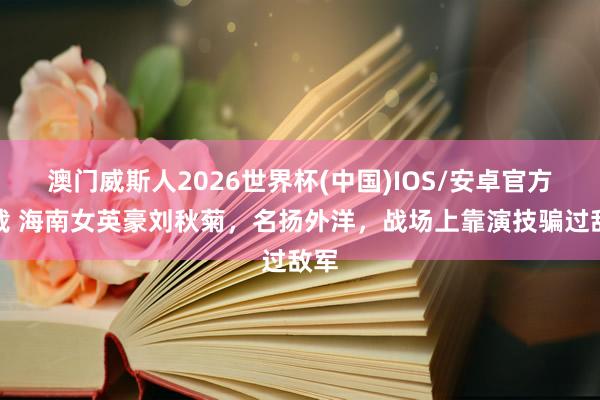 澳门威斯人2026世界杯(中国)IOS/安卓官方下载 海南女英豪刘秋菊，名扬外洋，战场上靠演技骗过敌军