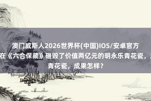 澳门威斯人2026世界杯(中国)IOS/安卓官方下载 王刚在《六合保藏》砸毁了价值两亿元的明永乐青花瓷,成果怎样?