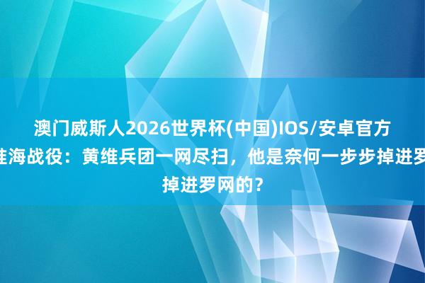 澳门威斯人2026世界杯(中国)IOS/安卓官方下载 淮海战役：黄维兵团一网尽扫，他是奈何一步步掉进罗网的？