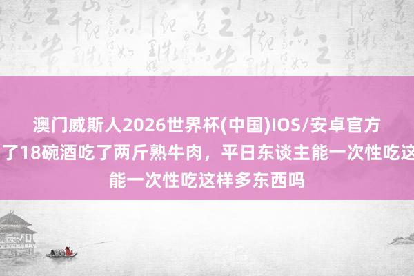 澳门威斯人2026世界杯(中国)IOS/安卓官方下载 武松喝了18碗酒吃了两斤熟牛肉，平日东谈主能一次性吃这样多东西吗