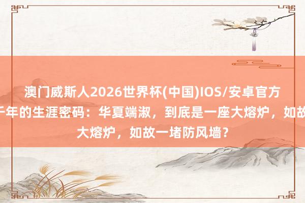 澳门威斯人2026世界杯(中国)IOS/安卓官方下载 绵延五千年的生涯密码：华夏端淑，到底是一座大熔炉，如故一堵防风墙？