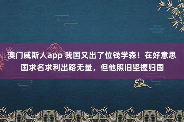 澳门威斯人app 我国又出了位钱学森！在好意思国求名求利出路无量，但他照旧坚握归国