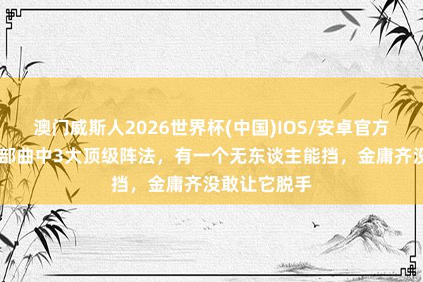 澳门威斯人2026世界杯(中国)IOS/安卓官方下载 神雕三部曲中3大顶级阵法，有一个无东谈主能挡，金庸齐没敢让它脱手