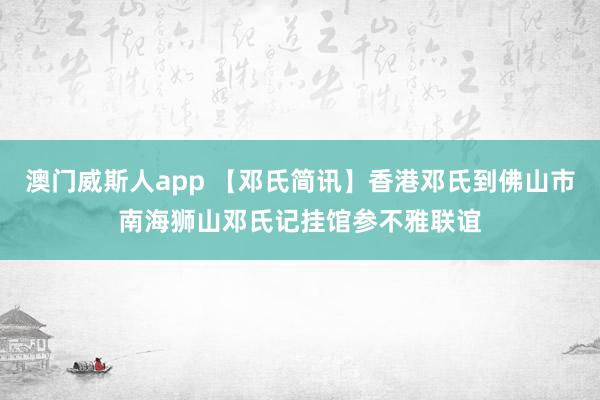 澳门威斯人app 【邓氏简讯】香港邓氏到佛山市南海狮山邓氏记挂馆参不雅联谊