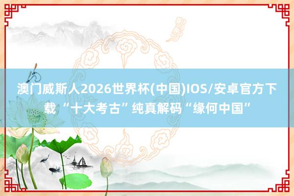 澳门威斯人2026世界杯(中国)IOS/安卓官方下载 “十大考古”纯真解码“缘何中国”