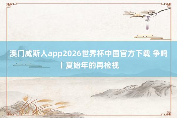 澳门威斯人app2026世界杯中国官方下载 争鸣丨夏始年的再检视